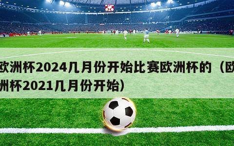 欧洲杯2024几月份开始比赛欧洲杯的（欧洲杯2021几月份开始）