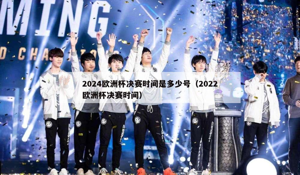 2024欧洲杯决赛时间是多少号（2022欧洲杯决赛时间）